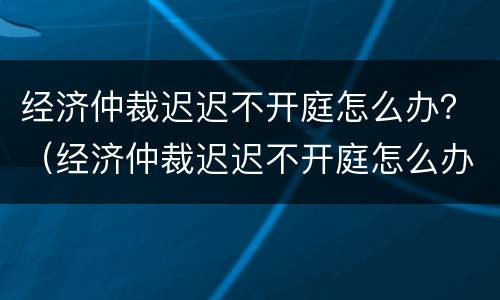 经济仲裁迟迟不开庭怎么办？（经济仲裁迟迟不开庭怎么办理）