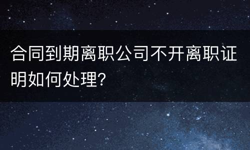 合同到期离职公司不开离职证明如何处理？
