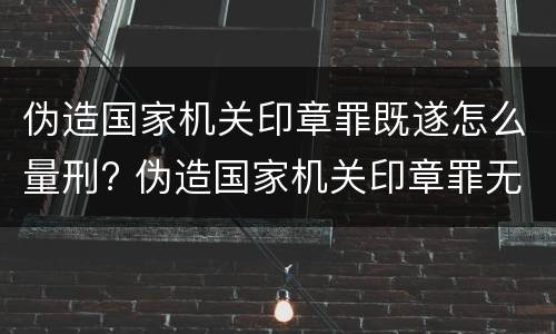 伪造国家机关印章罪既遂怎么量刑? 伪造国家机关印章罪无罪案例