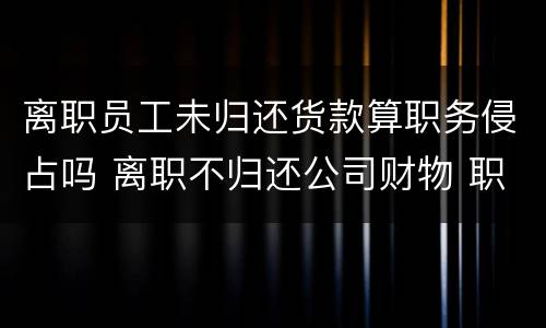 离职员工未归还货款算职务侵占吗 离职不归还公司财物 职务侵占