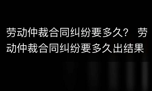 劳动仲裁合同纠纷要多久？ 劳动仲裁合同纠纷要多久出结果
