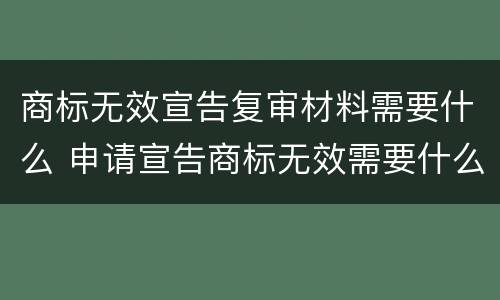 商标无效宣告复审材料需要什么 申请宣告商标无效需要什么材料