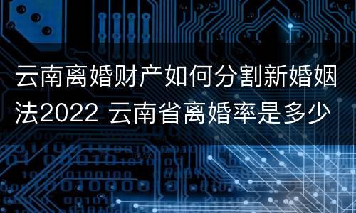 云南离婚财产如何分割新婚姻法2022 云南省离婚率是多少