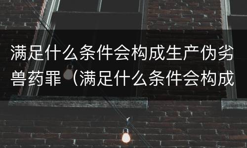 满足什么条件会构成生产伪劣兽药罪（满足什么条件会构成生产伪劣兽药罪呢）
