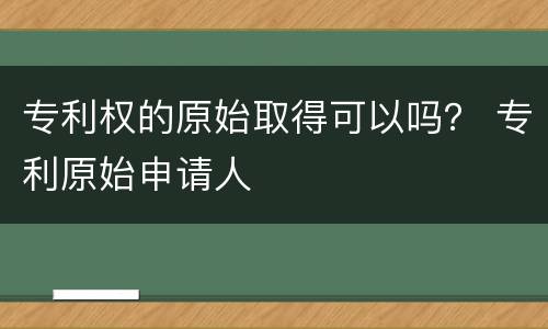 专利权的原始取得可以吗？ 专利原始申请人
