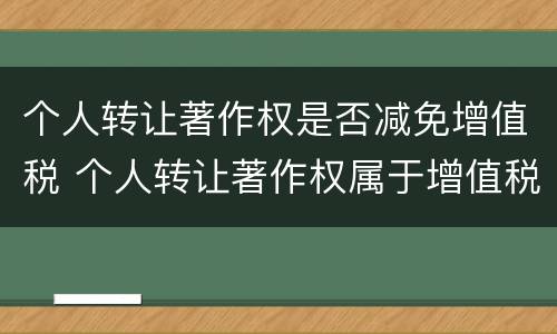 个人转让著作权是否减免增值税 个人转让著作权属于增值税免税项目吗