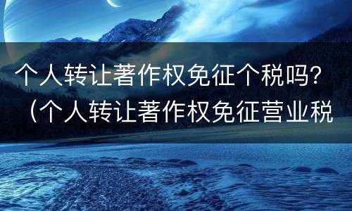 个人转让著作权免征个税吗？（个人转让著作权免征营业税吗）