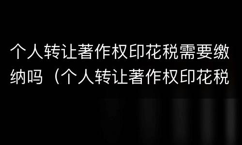 个人转让著作权印花税需要缴纳吗（个人转让著作权印花税需要缴纳吗知乎）