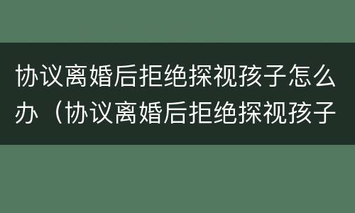 协议离婚后拒绝探视孩子怎么办（协议离婚后拒绝探视孩子怎么办呢）