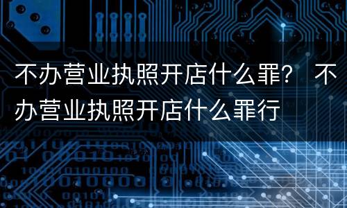 不办营业执照开店什么罪？ 不办营业执照开店什么罪行