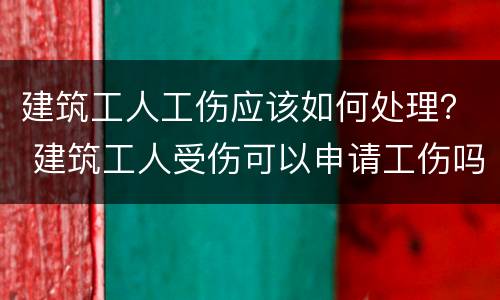 建筑工人工伤应该如何处理？ 建筑工人受伤可以申请工伤吗