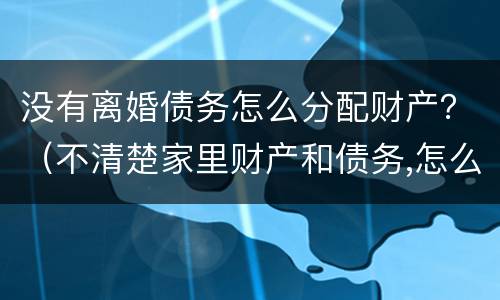 没有离婚债务怎么分配财产？（不清楚家里财产和债务,怎么离婚）