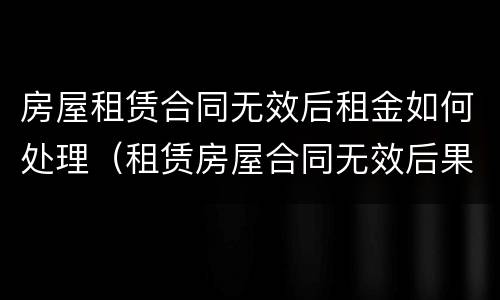 房屋租赁合同无效后租金如何处理（租赁房屋合同无效后果）
