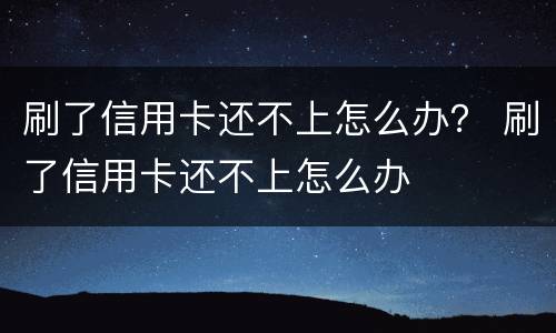 刷了信用卡还不上怎么办？ 刷了信用卡还不上怎么办