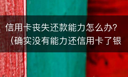 信用卡丧失还款能力怎么办？（确实没有能力还信用卡了银行怎么处理）