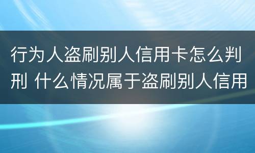 行为人盗刷别人信用卡怎么判刑 什么情况属于盗刷别人信用卡