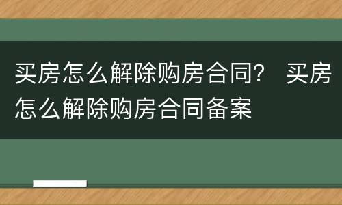 买房怎么解除购房合同？ 买房怎么解除购房合同备案