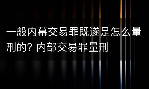 一般内幕交易罪既遂是怎么量刑的? 内部交易罪量刑