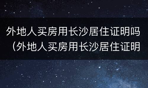 外地人买房用长沙居住证明吗（外地人买房用长沙居住证明吗）