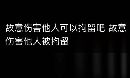 故意伤害他人可以拘留吧 故意伤害他人被拘留