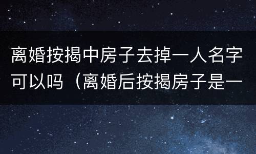 离婚按揭中房子去掉一人名字可以吗（离婚后按揭房子是一个人名字可以售卖吗）