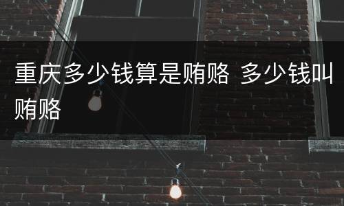 重庆多少钱算是贿赂 多少钱叫贿赂