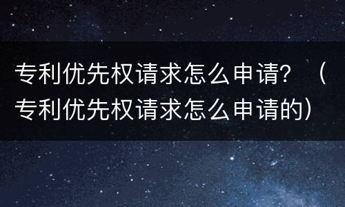 专利优先权请求怎么申请？（专利优先权请求怎么申请的）