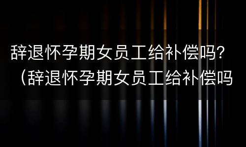 辞退怀孕期女员工给补偿吗？（辞退怀孕期女员工给补偿吗合法吗）
