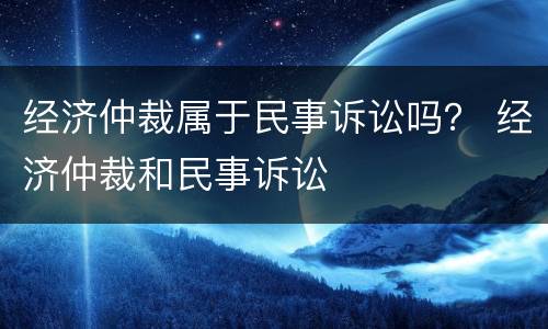 经济仲裁属于民事诉讼吗？ 经济仲裁和民事诉讼
