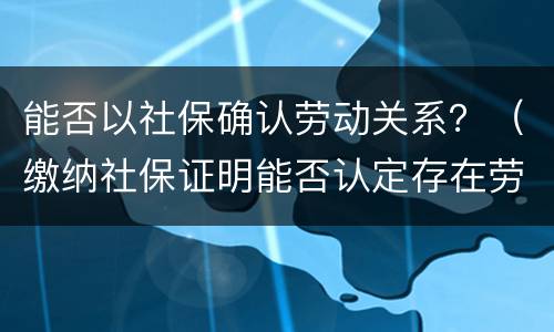 能否以社保确认劳动关系？（缴纳社保证明能否认定存在劳动关系）