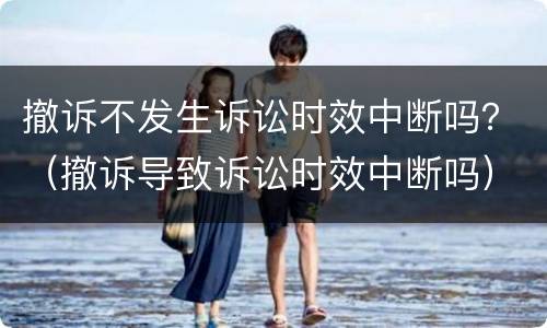 撤诉不发生诉讼时效中断吗？（撤诉导致诉讼时效中断吗）