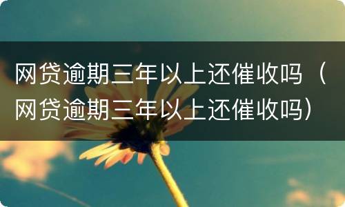 网贷逾期三年以上还催收吗（网贷逾期三年以上还催收吗）