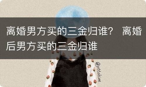 离婚男方买的三金归谁？ 离婚后男方买的三金归谁