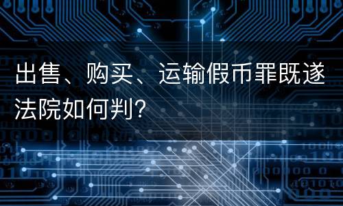 出售、购买、运输假币罪既遂法院如何判?