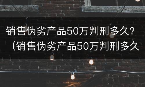 销售伪劣产品50万判刑多久？（销售伪劣产品50万判刑多久）