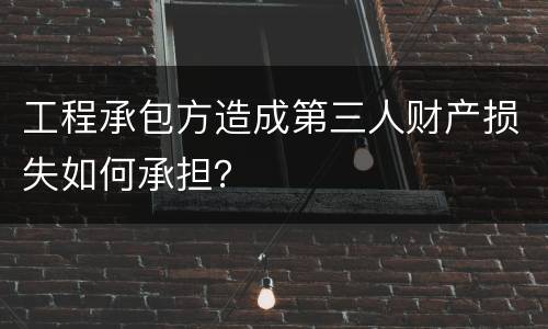 工程承包方造成第三人财产损失如何承担？