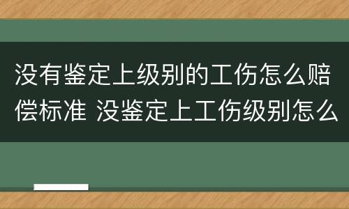 没有鉴定上级别的工伤怎么赔偿标准 没鉴定上工伤级别怎么办