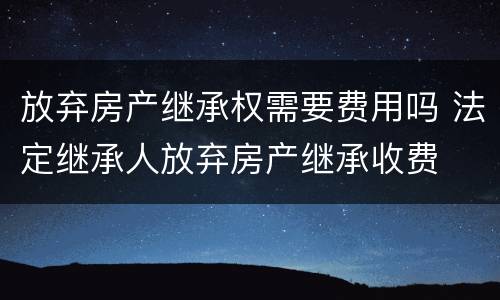放弃房产继承权需要费用吗 法定继承人放弃房产继承收费