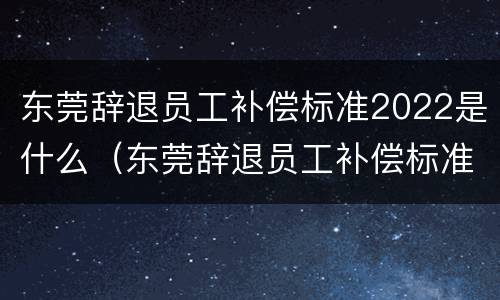 东莞辞退员工补偿标准2022是什么（东莞辞退员工补偿标准2022是什么时候发放）