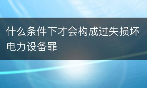 什么条件下才会构成过失损坏电力设备罪