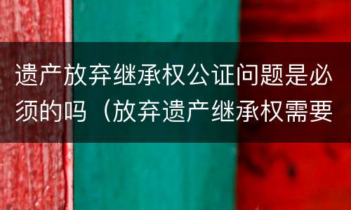 遗产放弃继承权公证问题是必须的吗（放弃遗产继承权需要公证吗）