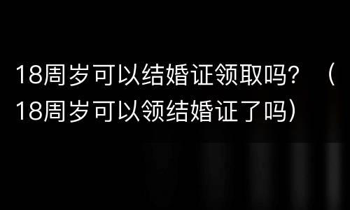18周岁可以结婚证领取吗？（18周岁可以领结婚证了吗）