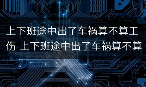 上下班途中出了车祸算不算工伤 上下班途中出了车祸算不算工伤事故