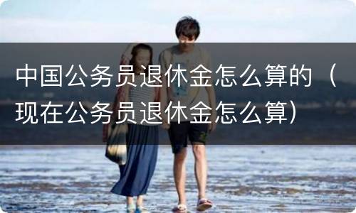 中国公务员退休金怎么算的（现在公务员退休金怎么算）