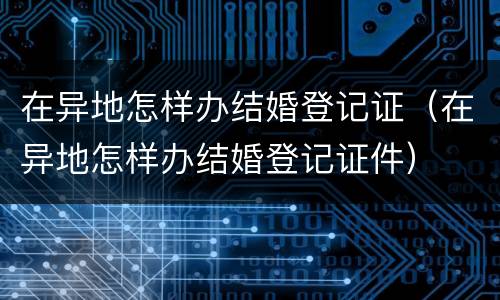 在异地怎样办结婚登记证（在异地怎样办结婚登记证件）
