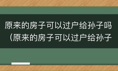 原来的房子可以过户给孙子吗（原来的房子可以过户给孙子吗要交税吗）