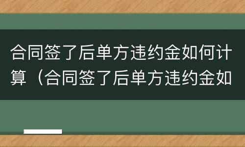 合同签了后单方违约金如何计算（合同签了后单方违约金如何计算的）