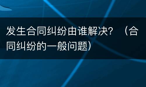 发生合同纠纷由谁解决？（合同纠纷的一般问题）