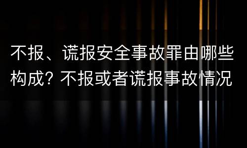 不报、谎报安全事故罪由哪些构成? 不报或者谎报事故情况构成什么罪