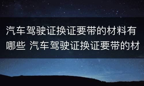 汽车驾驶证换证要带的材料有哪些 汽车驾驶证换证要带的材料有哪些东西